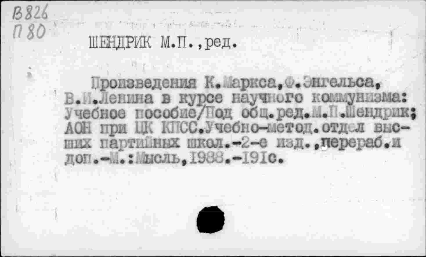 ﻿П 30
ШЕНДРИК М.П.,ред.
Произведения К. Лариса, <*. Энгельса, В. .лепина в курсе науч; иго коммунизма: .учебное пособие/Под оощ.ред.и.1 .Шендрш; АОЕ при ЦК КПСС,Учебно-метод. отдел вьс-ших партийных школ.*В-е изд. .перераб.и доп.-Л:, ноль, 198- >.-191с.